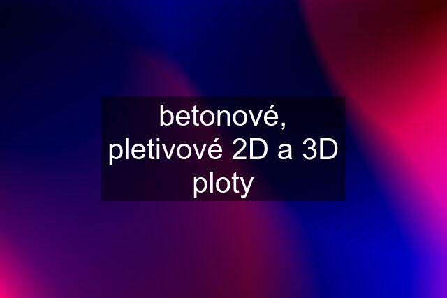 betonové, pletivové 2D a 3D ploty