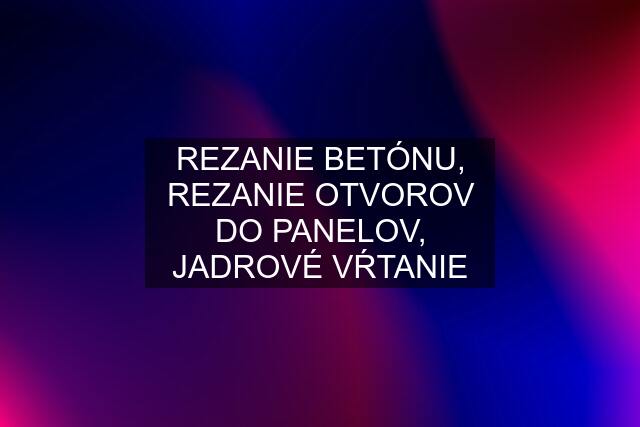 REZANIE BETÓNU, REZANIE OTVOROV DO PANELOV, JADROVÉ VŔTANIE