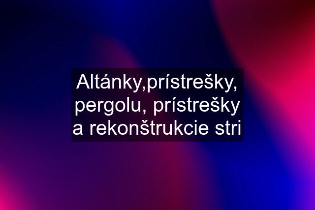 Altánky,prístrešky, pergolu, prístrešky a rekonštrukcie stri