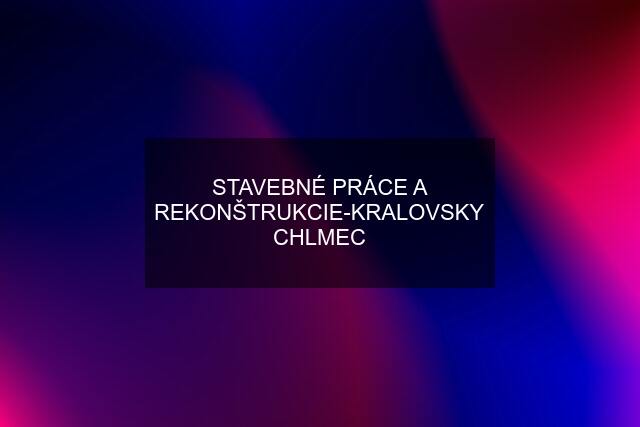 STAVEBNÉ PRÁCE A REKONŠTRUKCIE-KRALOVSKY CHLMEC