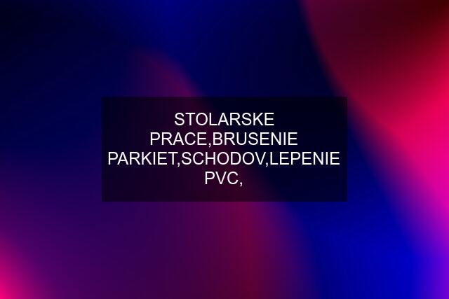 STOLARSKE PRACE,BRUSENIE PARKIET,SCHODOV,LEPENIE PVC,