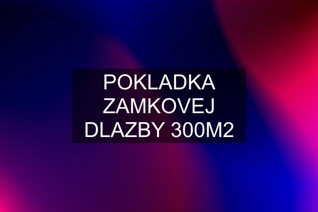 POKLADKA ZAMKOVEJ DLAZBY 300M2