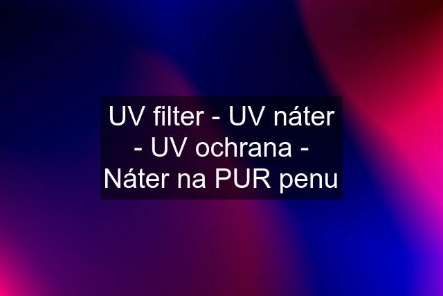 UV filter - UV náter - UV ochrana - Náter na PUR penu