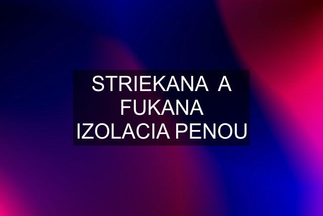 STRIEKANA  A FUKANA IZOLACIA PENOU