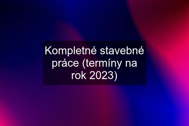 Kompletné stavebné práce (termíny na rok 2023)