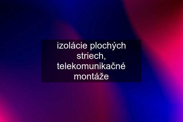 izolácie plochých striech, telekomunikačné montáže