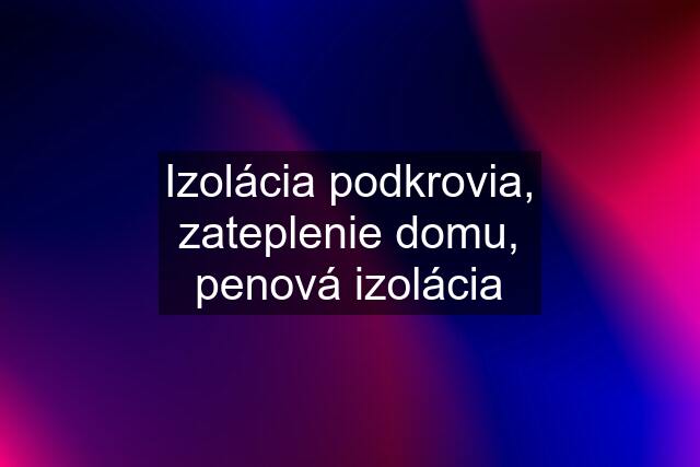 Izolácia podkrovia, zateplenie domu, penová izolácia