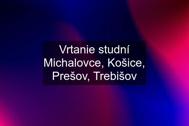 Vrtanie studní Michalovce, Košice, Prešov, Trebišov