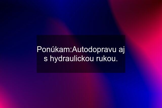 Ponúkam:Autodopravu aj s hydraulickou rukou.