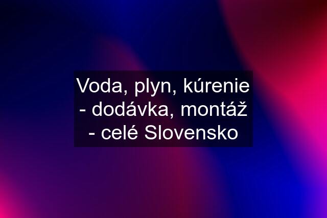 Voda, plyn, kúrenie - dodávka, montáž - celé Slovensko