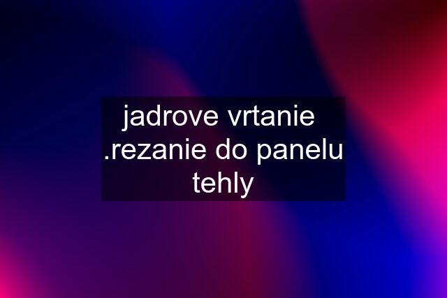 jadrove vrtanie  .rezanie do panelu tehly