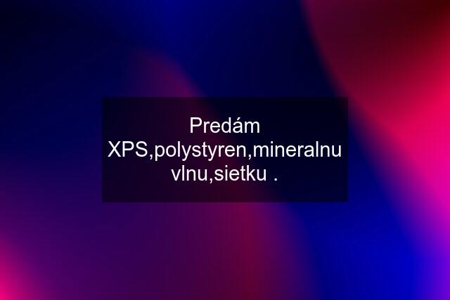 Predám XPS,polystyren,mineralnu vlnu,sietku .