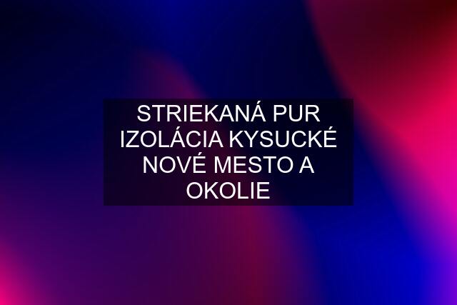 STRIEKANÁ PUR IZOLÁCIA KYSUCKÉ NOVÉ MESTO A OKOLIE