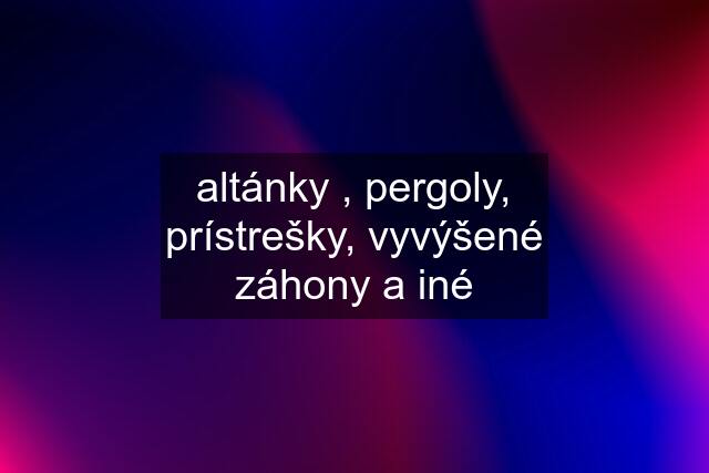 altánky , pergoly, prístrešky, vyvýšené záhony a iné