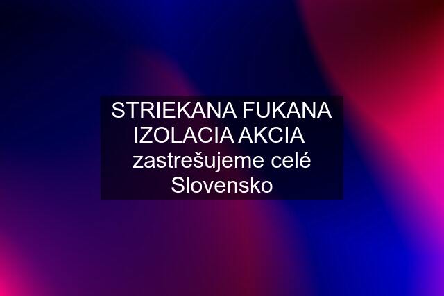STRIEKANA FUKANA IZOLACIA AKCIA  zastrešujeme celé Slovensko