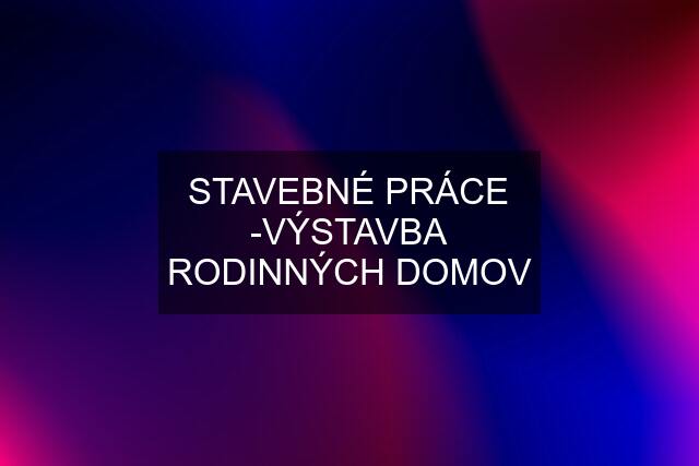 STAVEBNÉ PRÁCE -VÝSTAVBA RODINNÝCH DOMOV