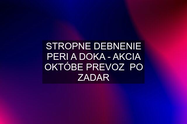 STROPNE DEBNENIE PERI A DOKA - AKCIA OKTÓBE PREVOZ  PO ZADAR