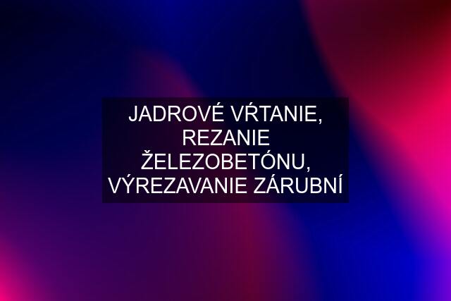 JADROVÉ VŔTANIE, REZANIE ŽELEZOBETÓNU, VÝREZAVANIE ZÁRUBNÍ