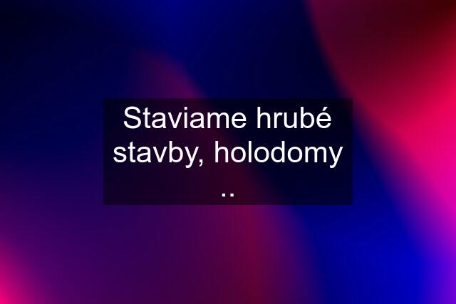 Staviame hrubé stavby, holodomy ..