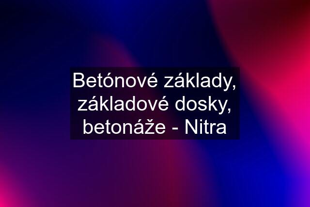 Betónové základy, základové dosky, betonáže - Nitra