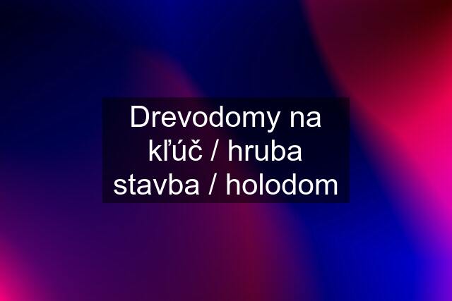 Drevodomy na kľúč / hruba stavba / holodom