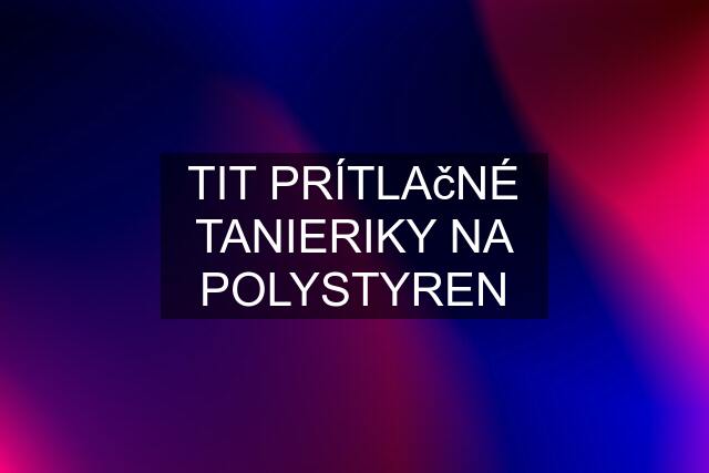 TIT PRÍTLAčNÉ TANIERIKY NA POLYSTYREN