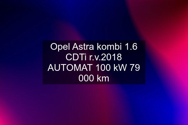 Opel Astra kombi 1.6 CDTi r.v.2018 AUTOMAT 100 kW 79 000 km