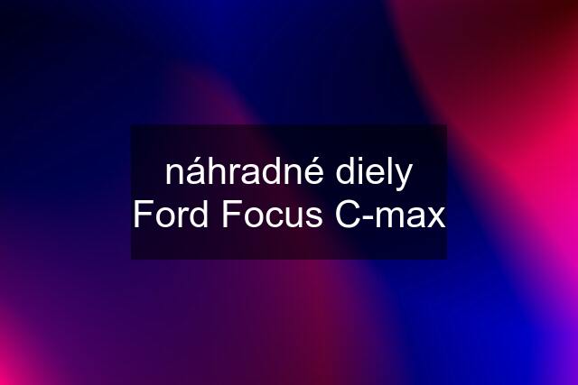 náhradné diely Ford Focus C-max