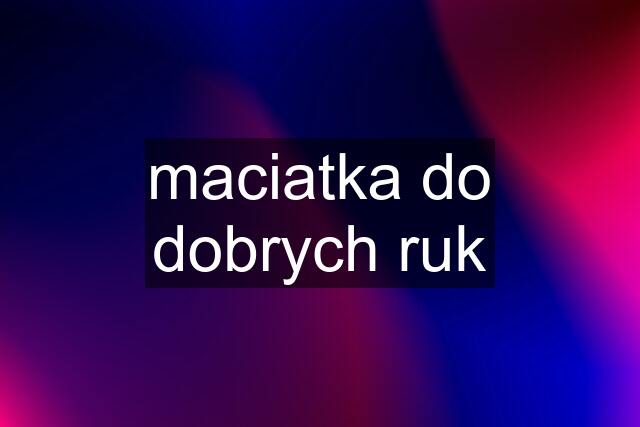 maciatka do dobrych ruk