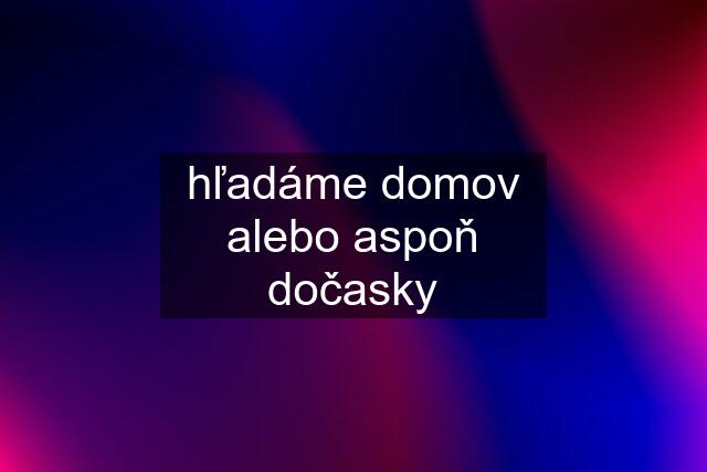 hľadáme domov alebo aspoň dočasky