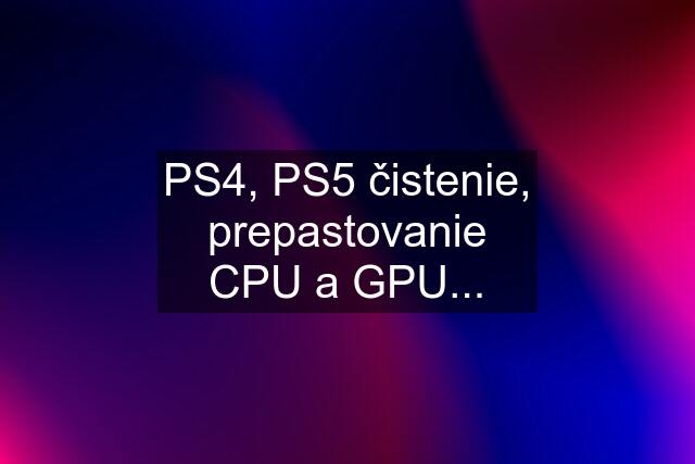 PS4, PS5 čistenie, prepastovanie CPU a GPU...