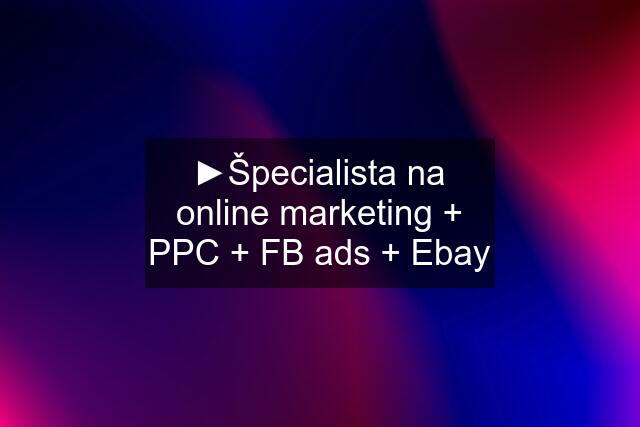 ►Špecialista na online marketing + PPC + FB ads + Ebay
