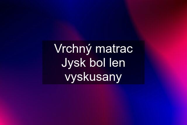 Vrchný matrac Jysk bol len vyskusany