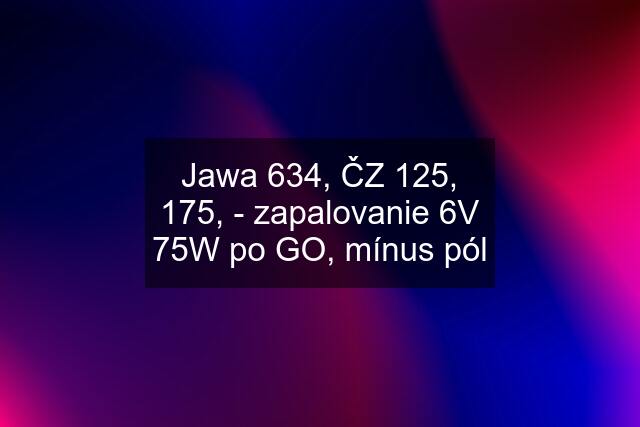 Jawa 634, ČZ 125, 175, - zapalovanie 6V 75W po GO, mínus pól