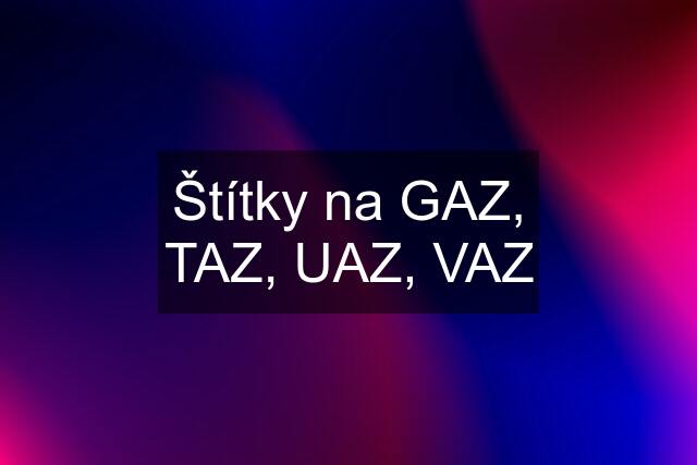 Štítky na GAZ, TAZ, UAZ, VAZ