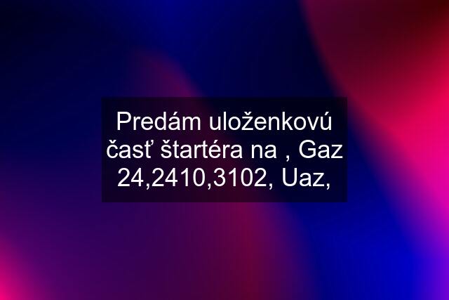 Predám uloženkovú časť štartéra na , Gaz 24,2410,3102, Uaz,