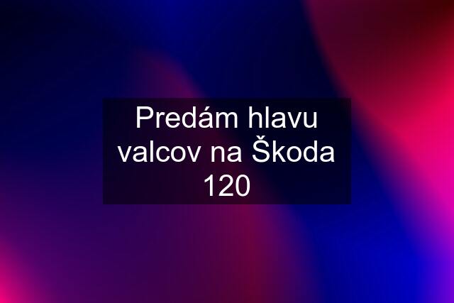 Predám hlavu valcov na Škoda 120