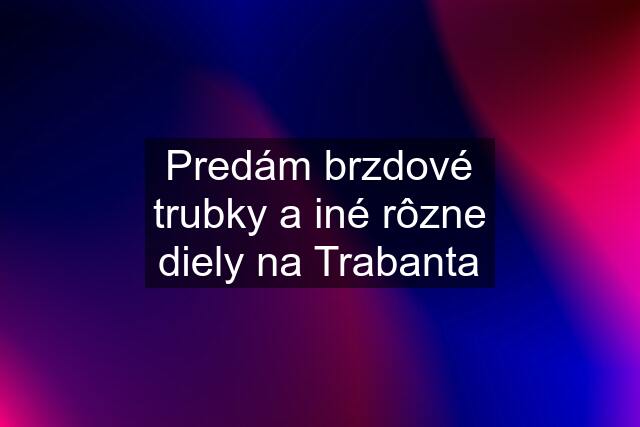 Predám brzdové trubky a iné rôzne diely na Trabanta