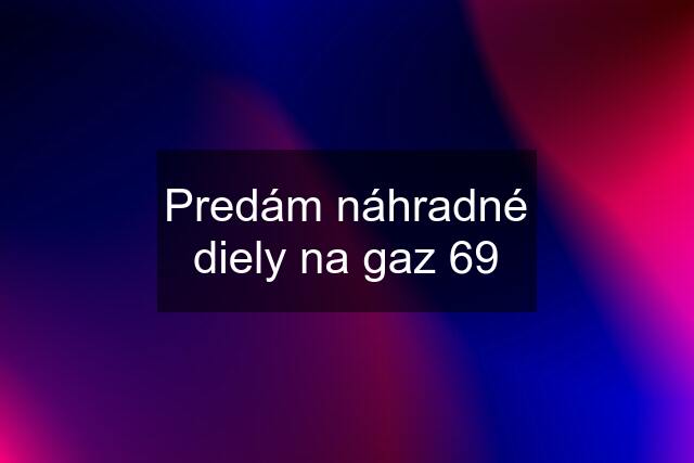 Predám náhradné diely na gaz 69