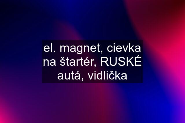 el. magnet, cievka na štartér, RUSKÉ autá, vidlička