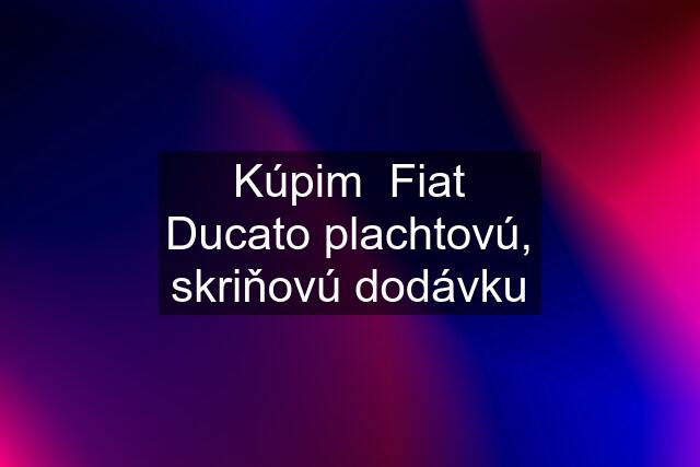 Kúpim  Fiat Ducato plachtovú, skriňovú dodávku