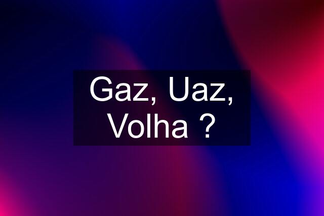 Gaz, Uaz, Volha ?