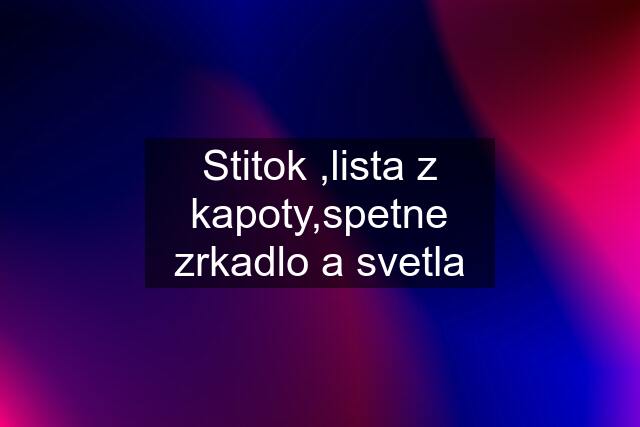 Stitok ,lista z kapoty,spetne zrkadlo a svetla