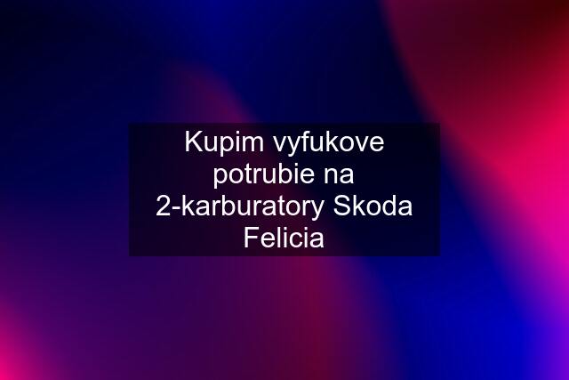 Kupim vyfukove potrubie na 2-karburatory Skoda Felicia