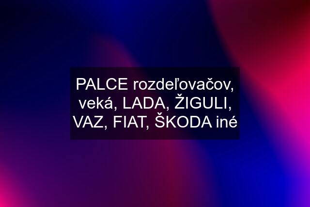 PALCE rozdeľovačov, veká, LADA, ŽIGULI, VAZ, FIAT, ŠKODA iné