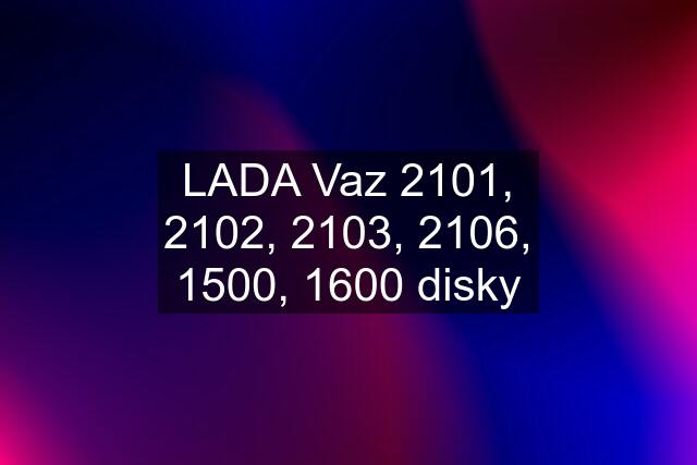 LADA Vaz 2101, 2102, 2103, 2106, 1500, 1600 disky