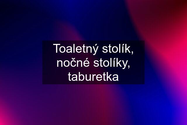 Toaletný stolík, nočné stolíky, taburetka