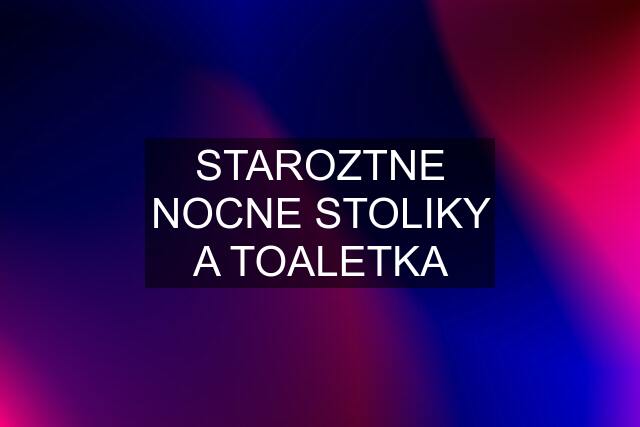 STAROZTNE NOCNE STOLIKY A TOALETKA