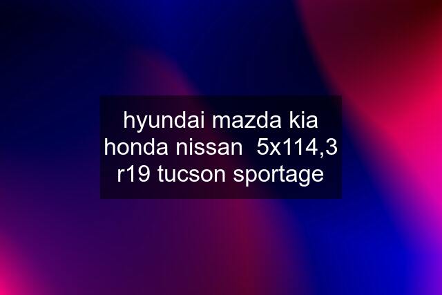 hyundai mazda kia honda nissan  5x114,3 r19 tucson sportage