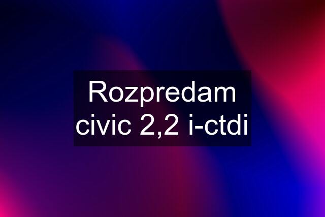 Rozpredam civic 2,2 i-ctdi